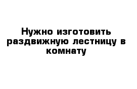 Нужно изготовить раздвижную лестницу в комнату